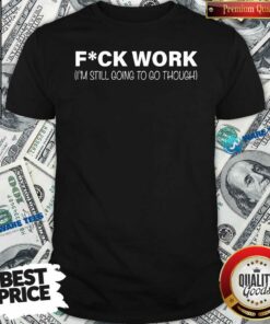 Fuck Work Im Still Going To Go Through Shirt