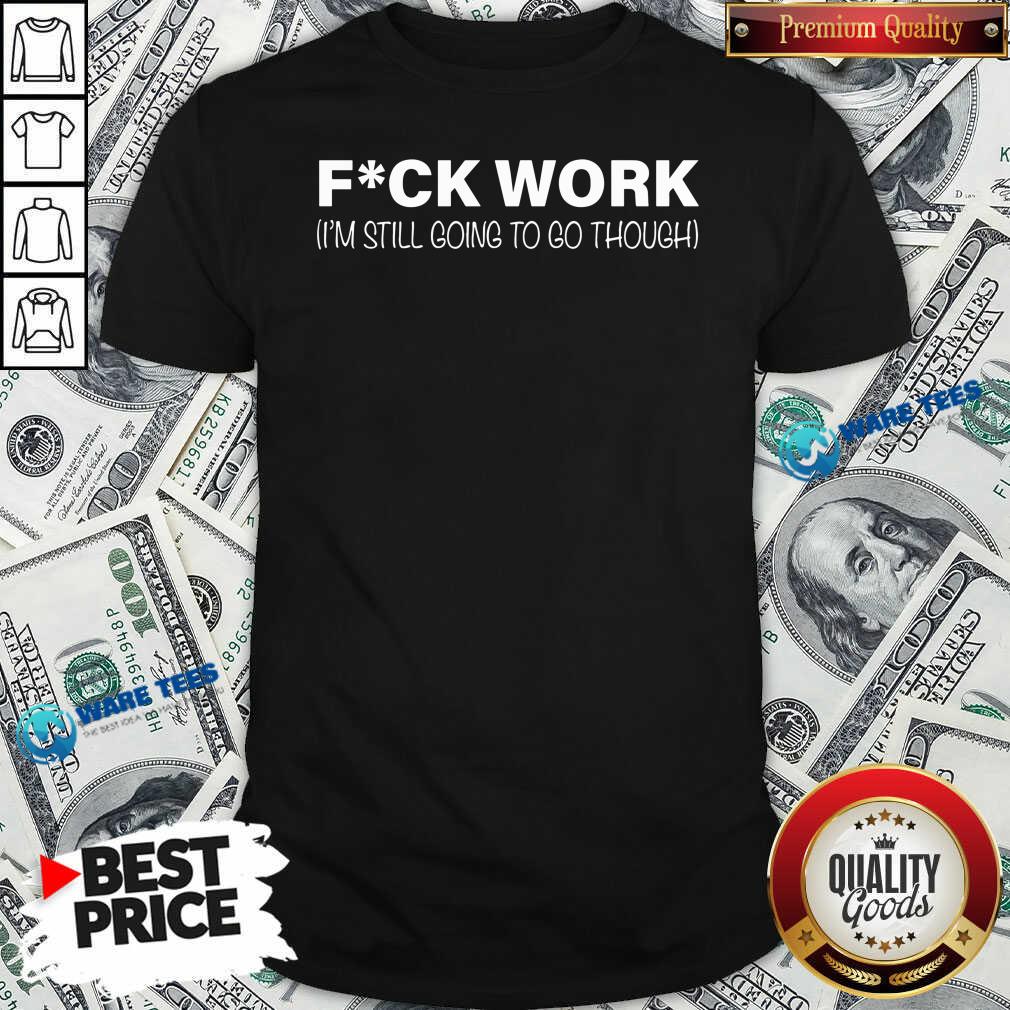 Fuck Work Im Still Going To Go Through Shirt Fuck Work Im Still Going To Go Through Shirt