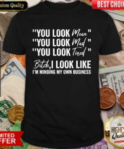 You Look Mean You Look Mad You Look Tired Bitch I Look Like I’m Minding My Own Business Shirt