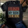 I Closed My Book To Be Here Shirt