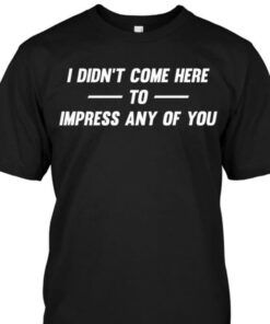 I Didn’t Come Here To Impress Any Of You Shirt I Didn’t Come Here To Impress Any Of You Shirt