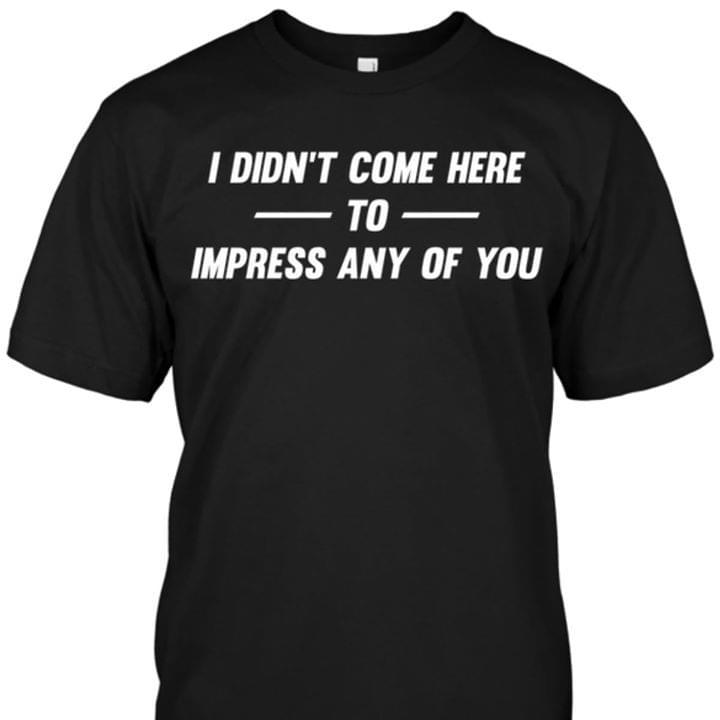 I Didn't Come Here To Impress Any Of You Shirt I Didn't Come Here To Impress Any Of You Shirt