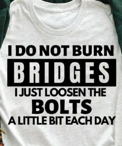 I Do Not Burn Bridges I Just Loosen The Bolts A Little Bit Each Day T-Shirt I Do Not Burn Bridges I Just Loosen The Bolts A Little Bit Each Day T-Shirt