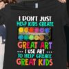 I Don’t Just Help Kids Create Great Art I Use Art Shirt