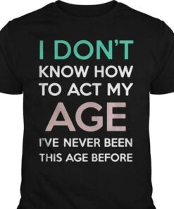 I Don’t Know How To Act My Age I’ve Never Been This Age Before Shirt I Don’t Know How To Act My Age I’ve Never Been This Age Before Shirt