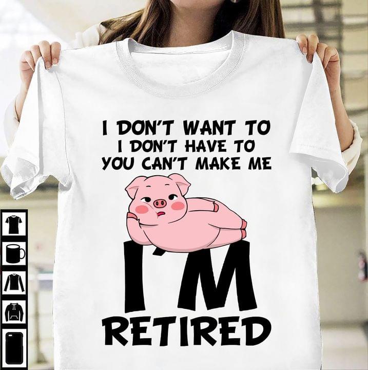 I Don't Want To I Don't Have To You Can't Make Me I'm Retired Lazy Pig Shirt I Don't Want To I Don't Have To You Can't Make Me I'm Retired Lazy Pig Shirt