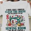 I Feel Like I Should Clean The House So I’m Going To My Sewing Room To Play Until The Feeling Passes Tailoring Tools Shirt