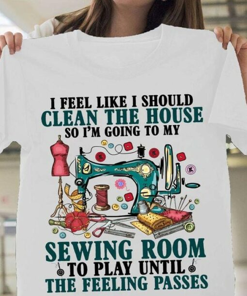 I Feel Like I Should Clean The House So I’m Going To My Sewing Room To Play Until The Feeling Passes Tailoring Tools Shirt