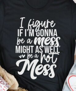 I Figure If I’m Gonna Be A Mess Might As Well Be A Hot Mess Shirt I Figure If I’m Gonna Be A Mess Might As Well Be A Hot Mess Shirt
