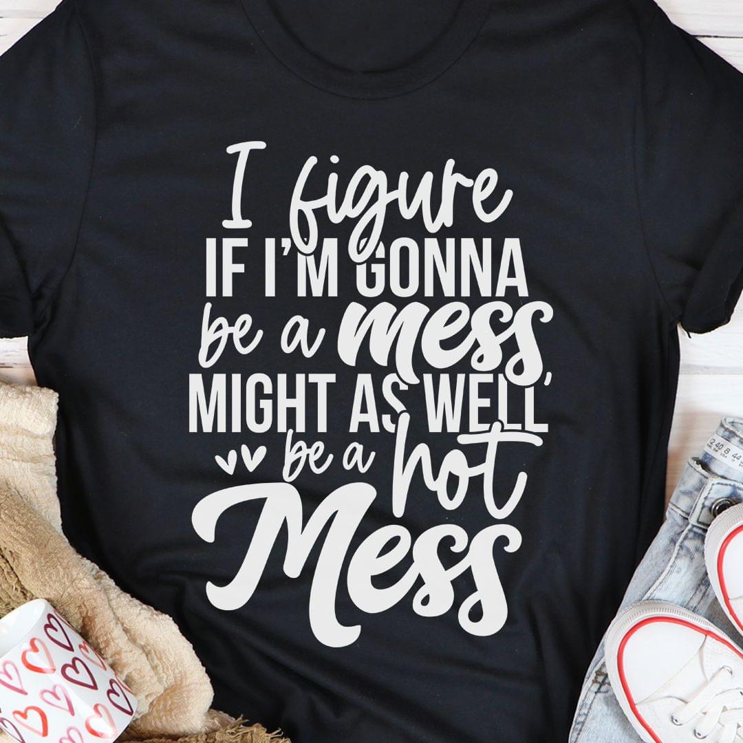 I Figure If I'm Gonna Be A Mess Might As Well Be A Hot Mess Shirt I Figure If I'm Gonna Be A Mess Might As Well Be A Hot Mess Shirt