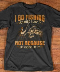 I Go Fishing Because I Like It Not Because Good At It Shirt I Go Fishing Because I Like It Not Because Good At It Shirt