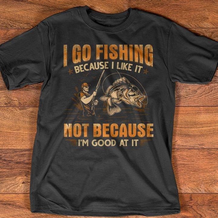 I Go Fishing Because I Like It Not Because Good At It Shirt I Go Fishing Because I Like It Not Because Good At It Shirt