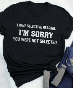 I Have Selective Hearing I’m Sorry You Were Not Selected Shirt I Have Selective Hearing I’m Sorry You Were Not Selected Shirt