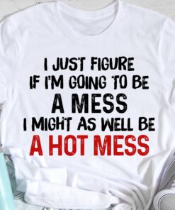 I Just Figure If I’m Going To Be A Mess I Might As Well Be A Hot Mess Life Quote Shirt I Just Figure If I’m Going To Be A Mess I Might As Well Be A Hot Mess Life Quote Shirt