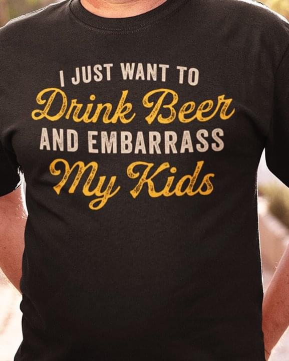 I Just Want To Drink Beer And Embarrass My Kids Shirt I Just Want To Drink Beer And Embarrass My Kids Shirt