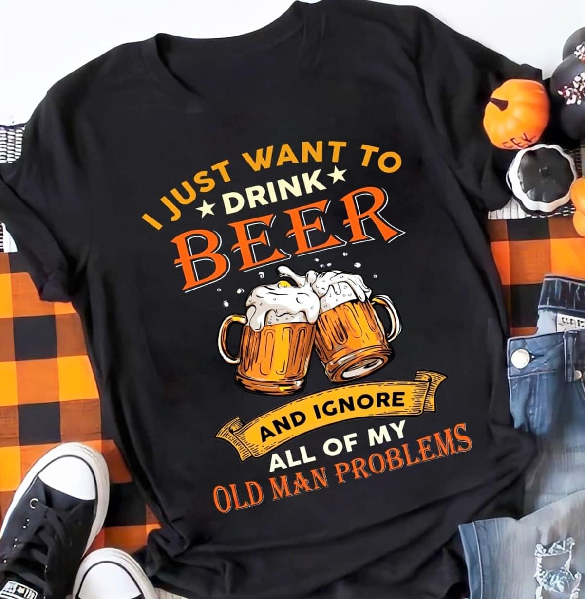I Just Want To Drink Beer And Ignore All Of Old Man Problems Beers Shirt I Just Want To Drink Beer And Ignore All Of Old Man Problems Beers Shirt