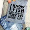 I Know I Fish Like A Girl Try To Keep Up Shirt