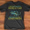 I Just Want To Drive A Muscle Car And Ignore All Of My Old Man Problems Shirt