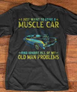 I Just Want To Drive A Muscle Car And Ignore All Of My Old Man Problems Shirt I Just Want To Drive A Muscle Car And Ignore All Of My Old Man Problems Shirt