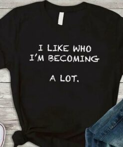 I Like Who I’m Becoming A Lot Life Quote Shirt