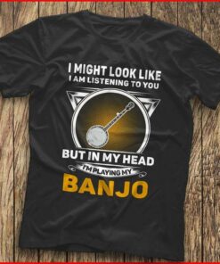 I Might Look Like I Am Listening To You I’m Playing My Banjo Shirt I Might Look Like I Am Listening To You I’m Playing My Banjo Shirt