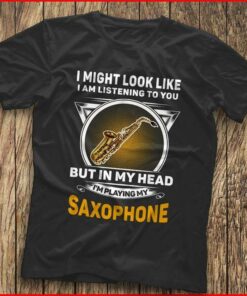 I Might Look Like I Am Listening To You I’m Playing My Saxophone Shirt I Might Look Like I Am Listening To You I’m Playing My Saxophone Shirt