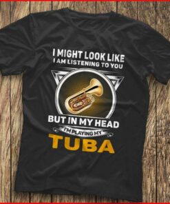I Might Look Like I Am Listening To You I’m Playing My Tuba Shirt I Might Look Like I Am Listening To You I’m Playing My Tuba Shirt