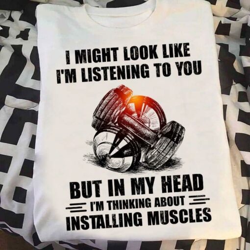 I Might Look Like I’m Listening To You But In My Head I’m Thinking About Installing Muscles Weights Shirt