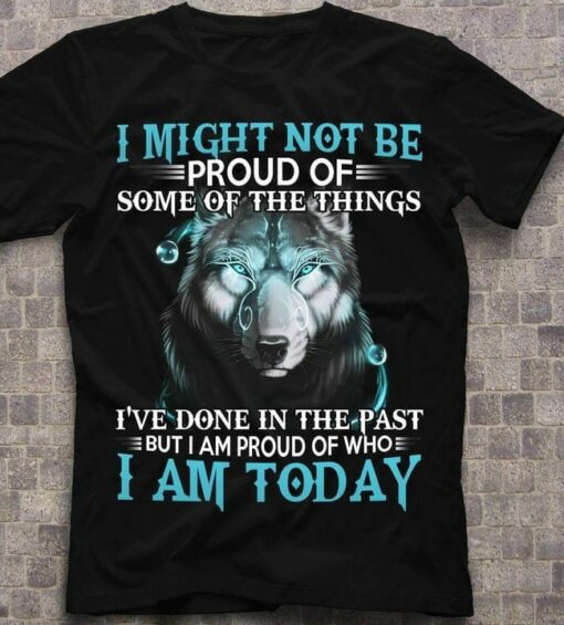 I Might Not Be Proud Of Some Of The Things I’ve Done In The Past But I Am Proud Of Who I Am Today Graphic Wolf Shirt