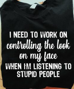 I Need To Work On Controlling The Look On My Face When I’m Listening To Stupid People Quotes Shirt I Need To Work On Controlling The Look On My Face When I’m Listening To Stupid People Quotes Shirt
