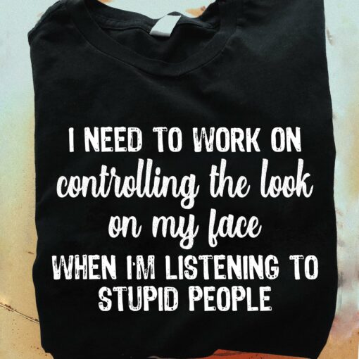 I Need To Work On Controlling The Look On My Face When I’m Listening To Stupid People Quotes Shirt
