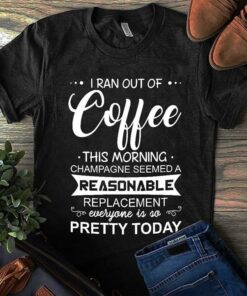 I Ran Out Of Coffee This Morning Champagne Seemed A Reasonable Shirt I Ran Out Of Coffee This Morning Champagne Seemed A Reasonable Shirt