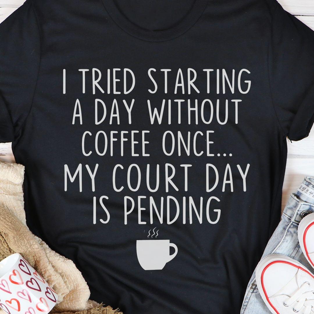 I Tried Starting A Day Without Coffee Once My Court Day Is Pending A Cup Of Coffee Shirt I Tried Starting A Day Without Coffee Once My Court Day Is Pending A Cup Of Coffee Shirt