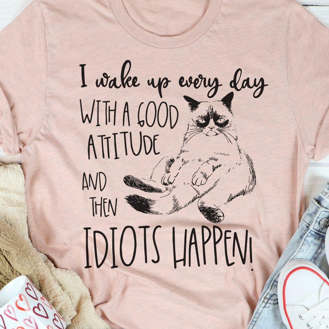 I Wake Up Every Day With A Good Attitude And Then Idiots Happen Cat Shirt I Wake Up Every Day With A Good Attitude And Then Idiots Happen Cat Shirt