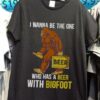 I Wanna Be The One Beer Who Has A Beer With Bigfoot Shirt