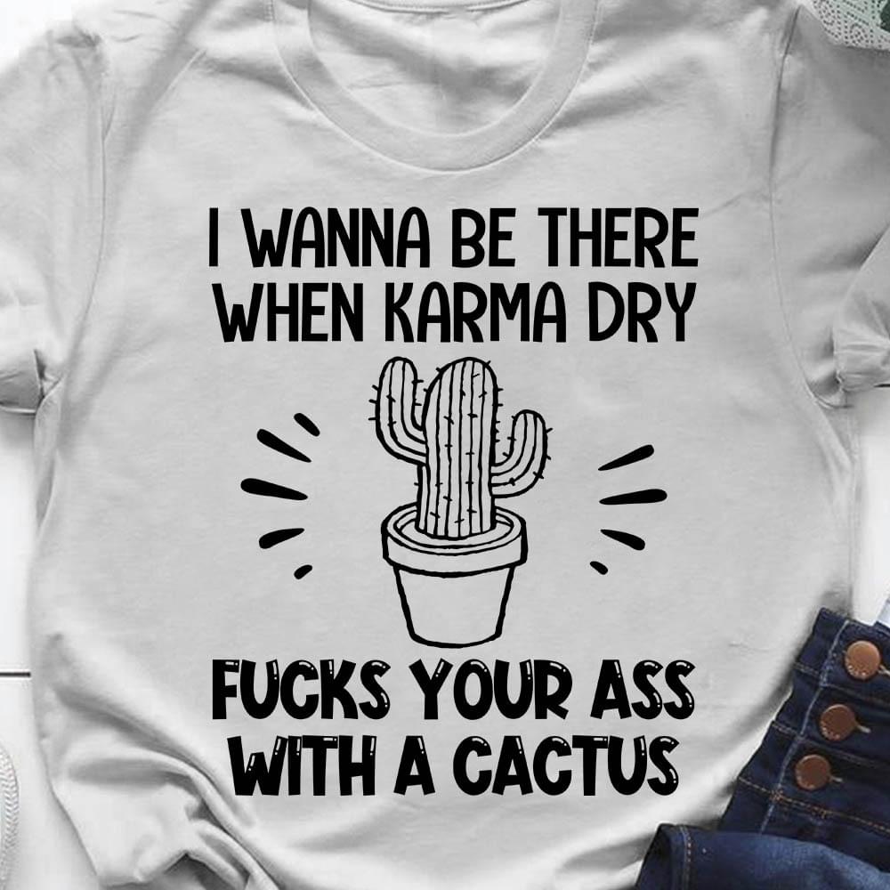 I Wanna Be There When Karma Dry Fucks Your Ass With A Cactus Shirt I Wanna Be There When Karma Dry Fucks Your Ass With A Cactus Shirt