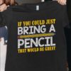 If You Could Just Bring A Pencil That Shirt