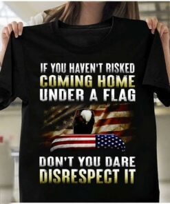 If You Haven’t Risked Coming Home Under A Flag Don’t You Dare Disrespect It Flag Of America Eagle Shirt If You Haven’t Risked Coming Home Under A Flag Don’t You Dare Disrespect It Flag Of America Eagle Shirt