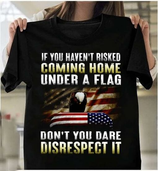 If You Haven’t Risked Coming Home Under A Flag Don’t You Dare Disrespect It Flag Of America Eagle Shirt
