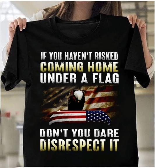 If You Haven't Risked Coming Home Under A Flag Don't You Dare Disrespect It Flag Of America Eagle Shirt If You Haven't Risked Coming Home Under A Flag Don't You Dare Disrespect It Flag Of America Eagle Shirt