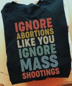 Ignore Abortions Like You Ignore Mass Shootings Shirt Ignore Abortions Like You Ignore Mass Shootings Shirt