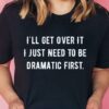 I’ll Get Over It I Just Need To Be Dramatic First T-Shirt Sweatshirt Hoodie