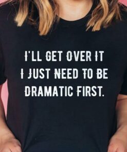 I’ll Get Over It I Just Need To Be Dramatic First T-Shirt Sweatshirt Hoodie I’ll Get Over It I Just Need To Be Dramatic First T-Shirt Sweatshirt Hoodie