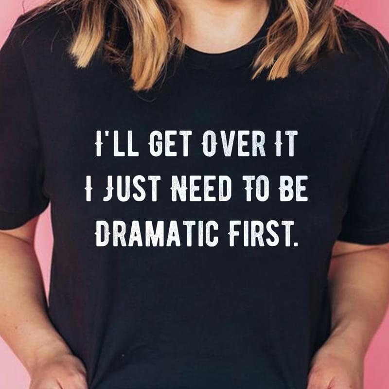 I'll Get Over It I Just Need To Be Dramatic First T-Shirt Sweatshirt Hoodie I'll Get Over It I Just Need To Be Dramatic First T-Shirt Sweatshirt Hoodie