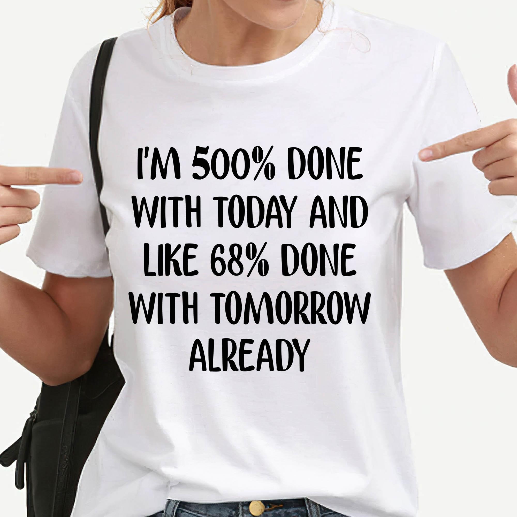 I'm 500 Done With Today And Like 68 Done With Tomorrow Already Quotes Shirt I'm 500 Done With Today And Like 68 Done With Tomorrow Already Quotes Shirt