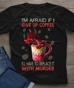 I’m Afraid If I Give Up Coffee I’ll Have To Replace It With Murder Red Dragon Cup Of Coffee Shirt I’m Afraid If I Give Up Coffee I’ll Have To Replace It With Murder Red Dragon Cup Of Coffee Shirt