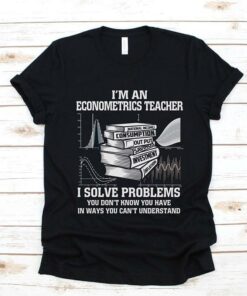 I’m An Econometrics Teacher I Solve Problems You Don’t Know You Have In Ways You Can’t Understand Shirt