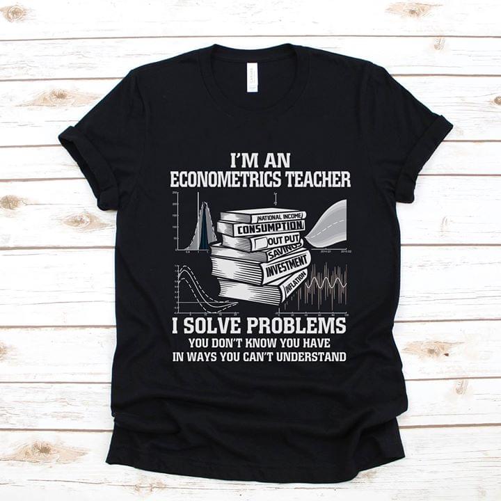 I'm An Econometrics Teacher I Solve Problems You Don't Know You Have In Ways You Can't Understand Shirt I'm An Econometrics Teacher I Solve Problems You Don't Know You Have In Ways You Can't Understand Shirt