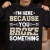 I’m Here Because You Broke Something Shirt