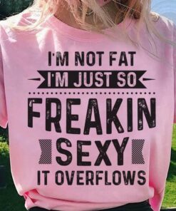 I’m Not Fat I’m Just So Freakin Sexy It Overflows Life Quote Shirt